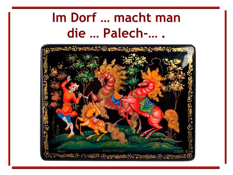 Im Dorf … macht man die … Palech-…