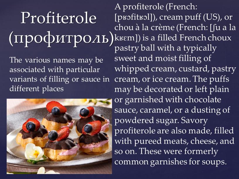Profiterole (профитроль) A profiterole (French: [pʁɔfitʁɔl]), cream puff (US), or chou à la crème (French: [ʃu a la kʁɛm]) is a filled