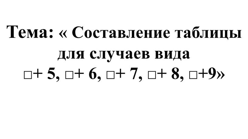Тема: « Составление таблицы для случаев вида □+ 5, □+ 6, □+ 7, □+ 8, □+9»