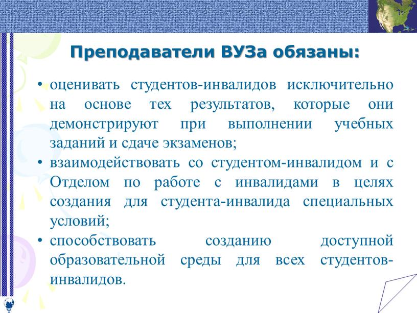 Преподаватели ВУЗа обязаны: оценивать студентов-инвалидов исключительно на основе тех результатов, которые они демонстрируют при выполнении учебных заданий и сдаче экзаменов; взаимодействовать со студентом-инвалидом и с