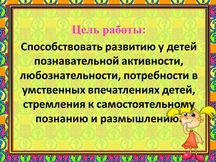 Цель работы: Способствовать развитию у детей познавательной активности, любознательности, потребности в умственных впечатлениях детей, стремления к самостоятельному познанию и размышлению