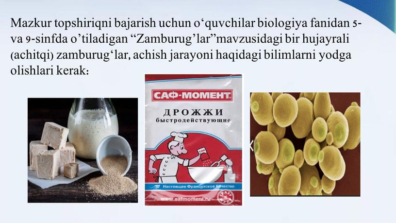 Mazkur topshiriqni bajarish uchun o‘quvchilar biologiya fanidan 5- va 9-sinfda o’tiladigan “Zamburug’lar”mavzusidagi bir hujayrali (achitqi) zamburug‘lar, achish jarayoni haqidagi bilimlarni yodga olishlari kerak: