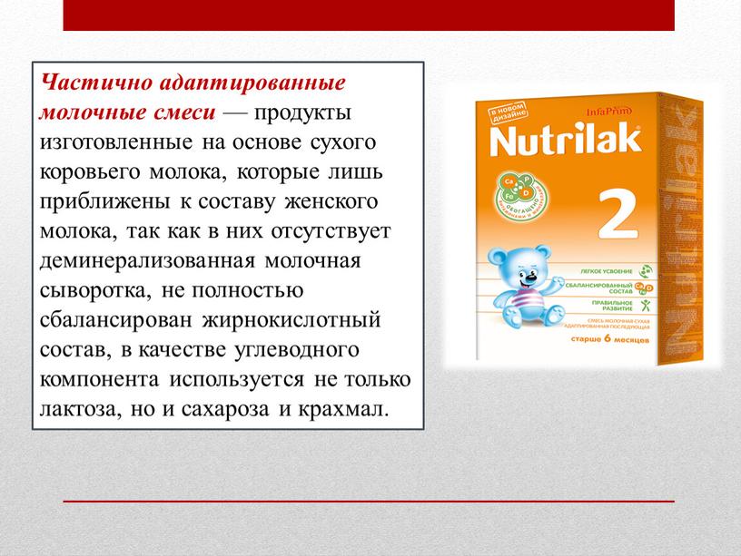 Частично адаптированные молочные смеси — продукты изготовленные на основе сухого коровьего молока, которые лишь приближены к составу женского молока, так как в них отсутствует деминерализованная…