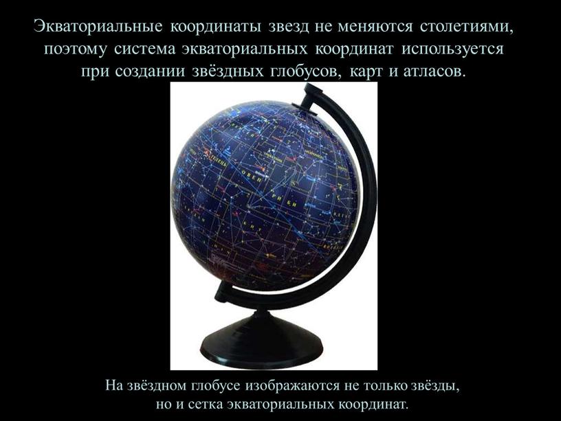 Экваториальные координаты звезд не меняются столетиями, поэтому система экваториальных координат используется при создании звёздных глобусов, карт и атласов