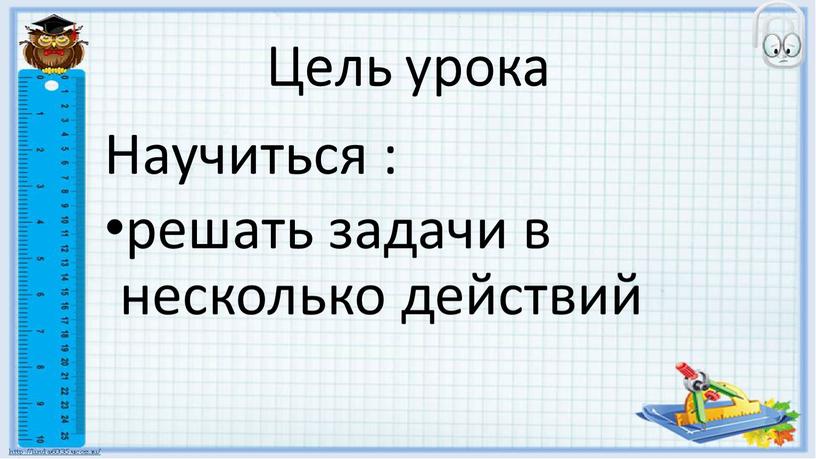 Цель урока Научиться : решать задачи в несколько действий