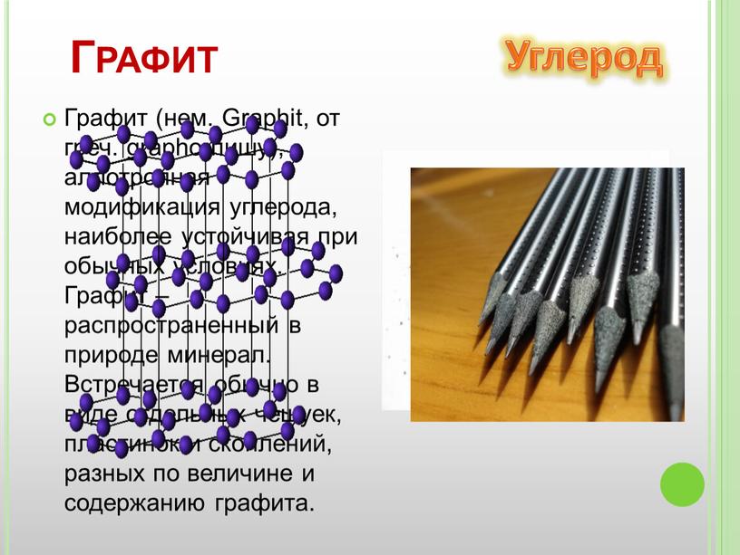 Графит (нем. Graphit, от греч. grapho-пишу), аллотропная модификация углерода, наиболее устойчивая при обычных условиях