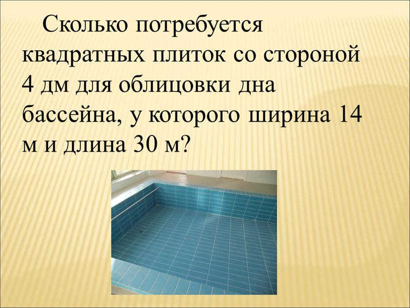 Сколько потребуется квадратных плиток со стороной 4 дм для облицовки дна бассейна, у которого ширина 14 м и длина 30 м?