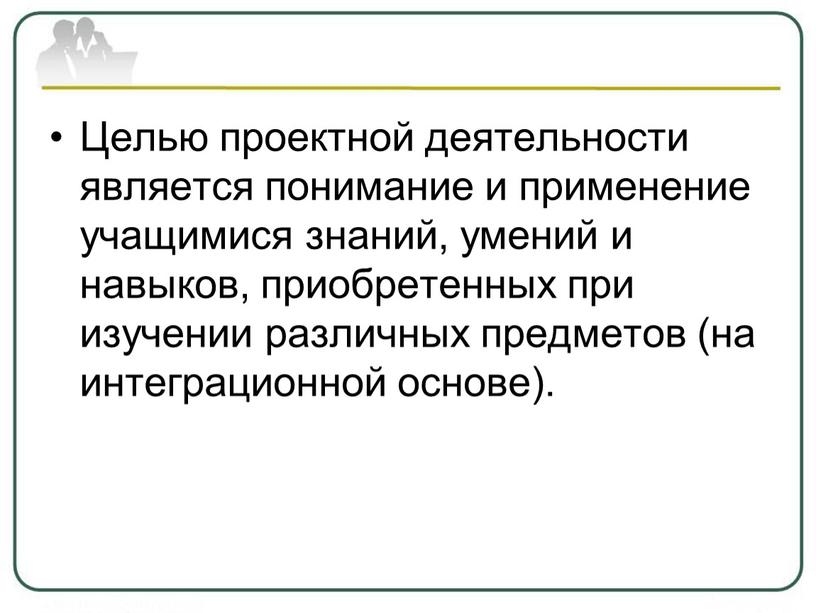 Целью проектной деятельности является понимание и применение учащимися знаний, умений и навыков, приобретенных при изучении различных предметов (на интеграционной основе)