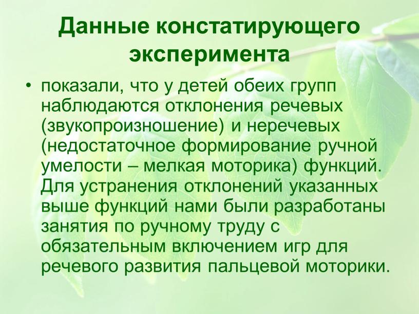 Данные констатирующего эксперимента показали, что у детей обеих групп наблюдаются отклонения речевых (звукопроизношение) и неречевых (недостаточное формирование ручной умелости – мелкая моторика) функций