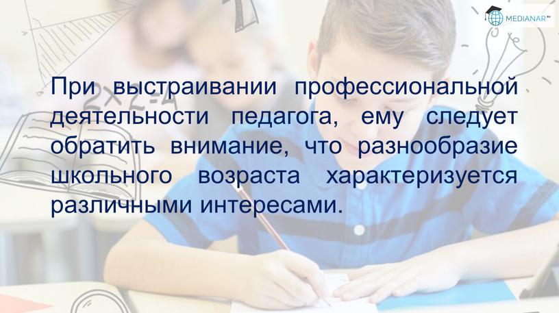 При выстраивании профессиональной деятельности педагога, ему следует обратить внимание, что разнообразие школьного возраста характеризуется различными интересами