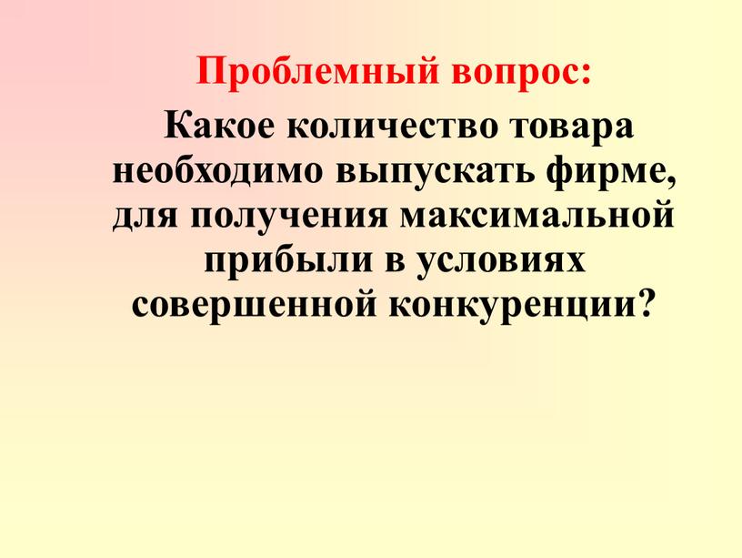 Проблемный вопрос: Какое количество товара необходимо выпускать фирме, для получения максимальной прибыли в условиях совершенной конкуренции?