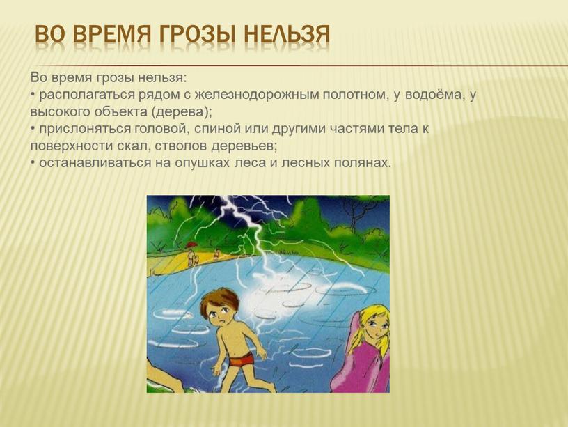 Во время грозы нельзя Во время грозы нельзя: располагаться рядом с железнодорожным полотном, у водоёма, у высокого объекта (дерева); прислоняться головой, спиной или другими частями…