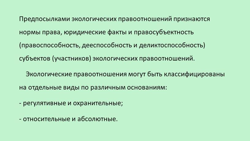 Предпосылками экологических правоотношений признаются нормы права, юридические факты и правосубъектность (правоспособность, дееспособность и деликтоспособность) субъектов (участников) экологических правоотношений