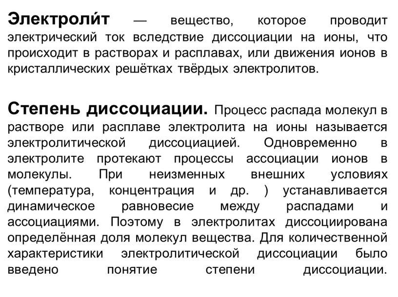 Электроли́т — вещество, которое проводит электрический ток вследствие диссоциации на ионы, что происходит в растворах и расплавах, или движения ионов в кристаллических решётках твёрдых электролитов