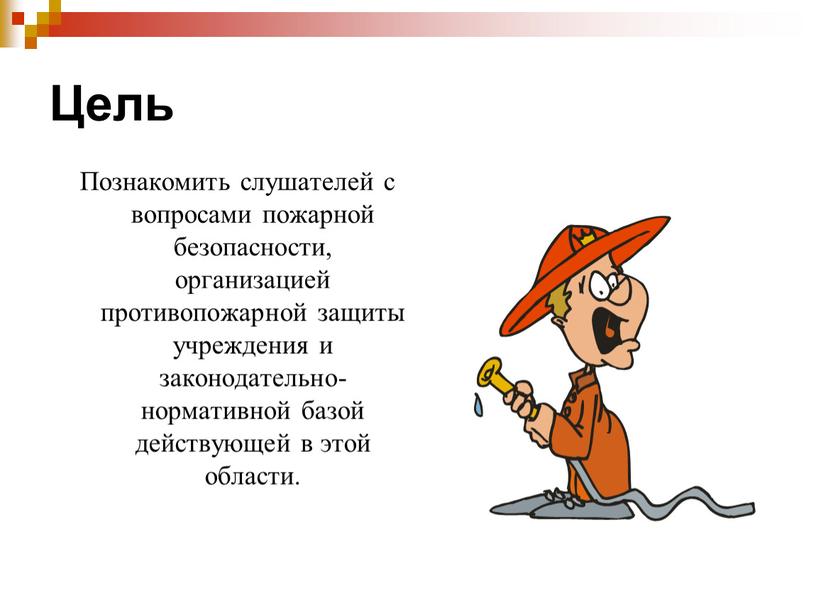 Цель Познакомить слушателей с вопросами пожарной безопасности, организацией противопожарной защиты учреждения и законодательно- нормативной базой действующей в этой области