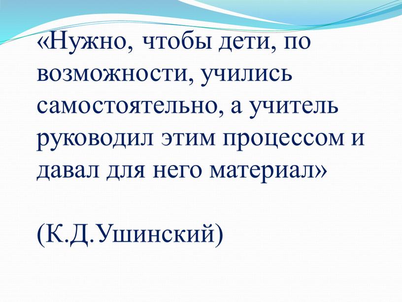 Нужно, чтобы дети, по возможности, учились самостоятельно, а учитель руководил этим процессом и давал для него материал» (К