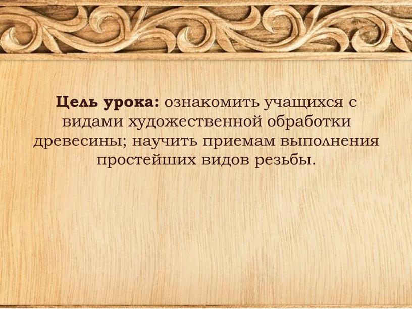 Цель урока: ознакомить учащихся с видами художественной обработки древесины; научить приемам выполнения простейших видов резьбы