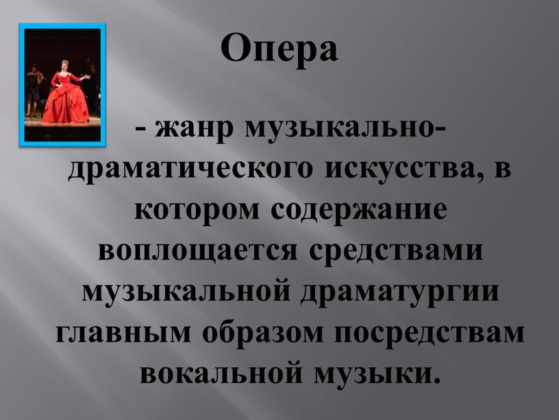 - жанр музыкально-драматического искусства, в котором содержание воплощается средствами музыкальной драматургии главным образом посредствам вокальной музыки. Опера