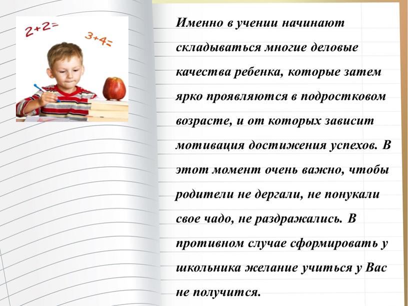 Именно в учении начинают складываться многие деловые качества ребенка, которые затем ярко проявляются в подростковом возрасте, и от которых зависит мотивация достижения успехов