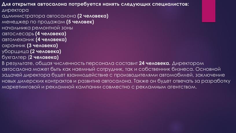 Для открытия автосалона потребуется нанять следующих специалистов: директора администратора автосалона (2 человека) менеджер по продажам (5 человек) начальника ремонтной зоны автослесарь (4 человека) автомеханик (4…