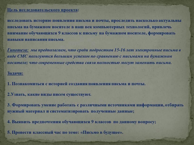 Цель исследовательского проекта : исследовать историю появления письма и почты, проследить насколько актуальны письма на бумажном носителе в наш век компьютерных технологий, привлечь внимание обучающихся…