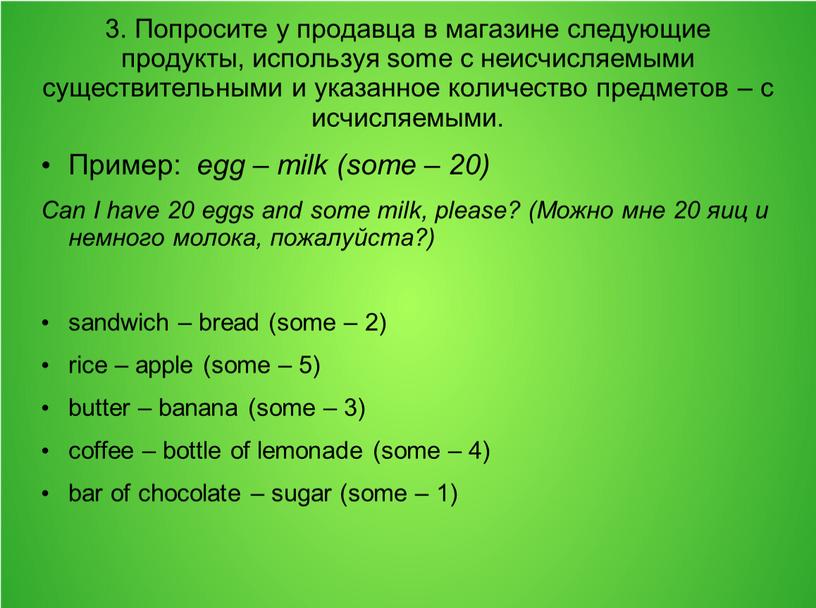 Попросите у продавца в магазине следующие продукты, используя some с неисчисляемыми существительными и указанное количество предметов – с исчисляемыми