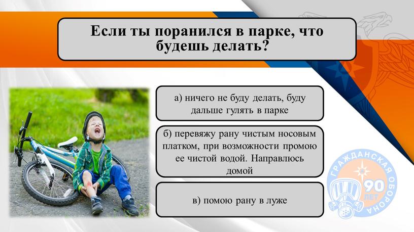 Если ты поранился в парке, что будешь делать? б) перевяжу рану чистым носовым платком, при возможности промою ее чистой водой