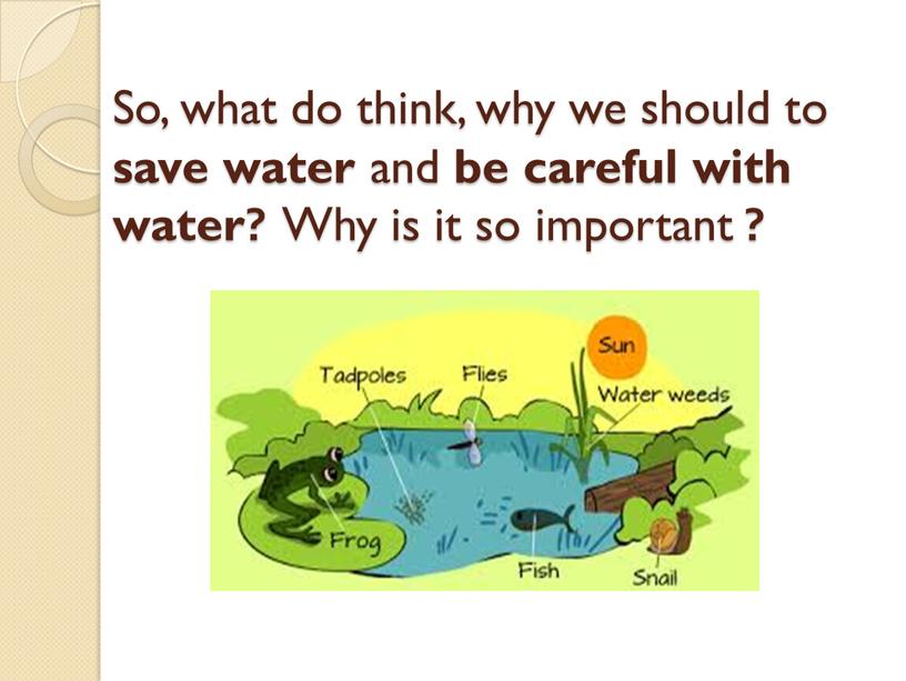 So, what do think, why we should to save water and be careful with water?