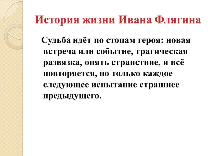 История жизни Ивана Флягина Судьба идёт по стопам героя: новая встреча или событие, трагическая развязка, опять странствие, и всё повторяется, но только каждое следующее испытание…