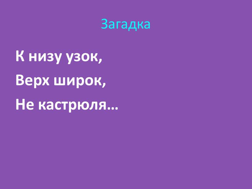 Загадка К низу узок, Верх широк,