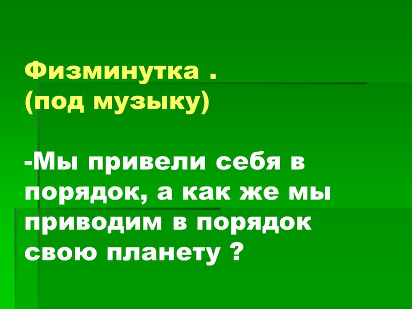 Физминутка . (под музыку) -Мы привели себя в порядок, а как же мы приводим в порядок свою планету ?