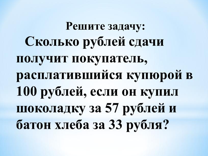 Решите задачу: Сколько рублей сдачи получит покупатель, расплатившийся купюрой в 100 рублей, если он купил шоколадку за 57 рублей и батон хлеба за 33 рубля?