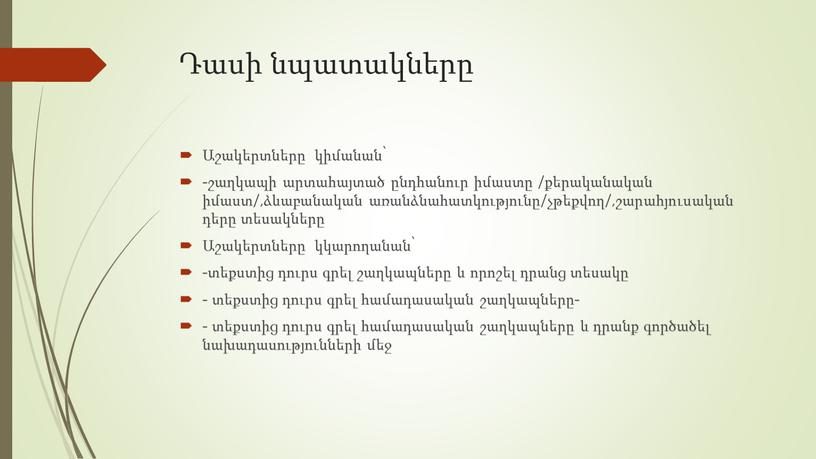 Դասի նպատակները Աշակերտները կիմանան՝ -շաղկապի արտահայտած ընդհանուր իմաստը /քերականական իմաստ/,ձևաբանական առանձնահատկությունը/չթեքվող/,շարահյուսական դերը տեսակները Աշակերտները կկարողանան՝ -տեքստից դուրս գրել շաղկապները և որոշել դրանց տեսակը - տեքստից…