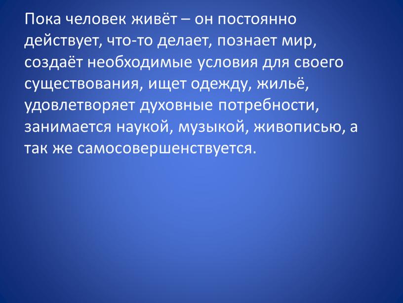 Пока человек живёт – он постоянно действует, что-то делает, познает мир, создаёт необходимые условия для своего существования, ищет одежду, жильё, удовлетворяет духовные потребности, занимается наукой,…