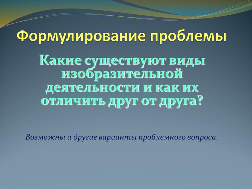 Формулирование проблемы Какие существуют виды изобразительной деятельности и как их отличить друг от друга?