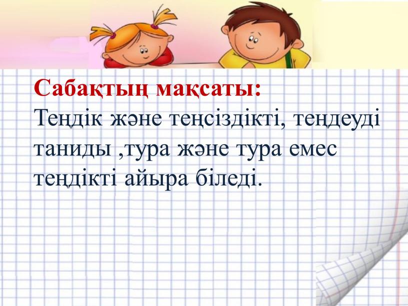 Сабақтың мақсаты: Теңдік және теңсіздікті, теңдеуді таниды ,тура және тура емес теңдікті айыра біледі