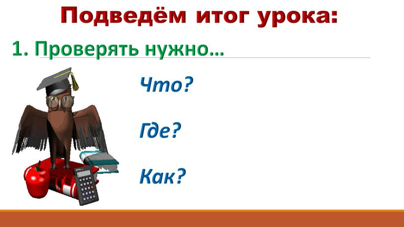 Подведём итог урока: 1. Проверять нужно…