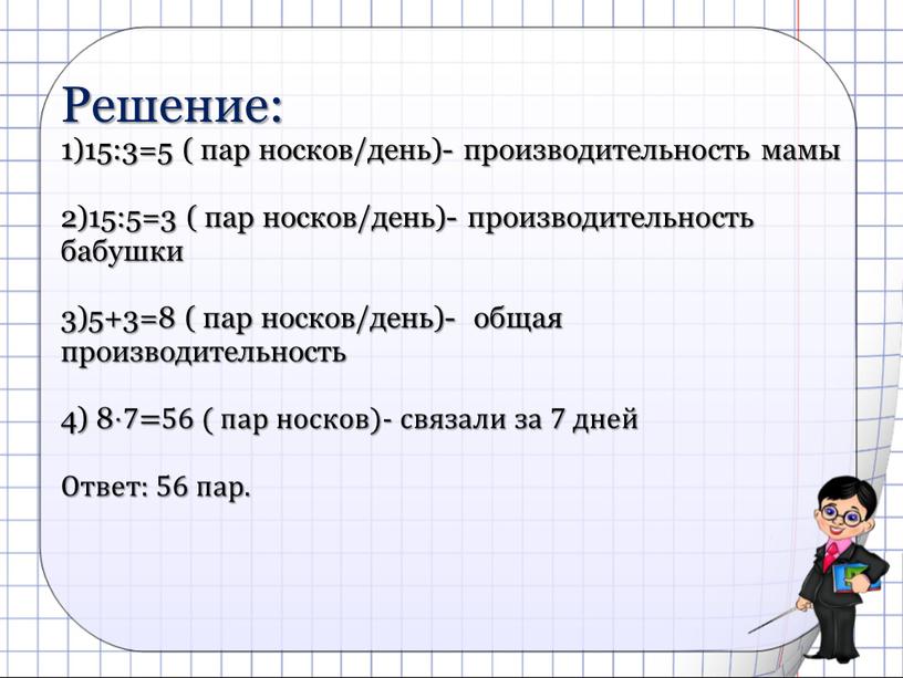 Решение: 1)15:3=5 ( пар носков/день)- производительность мамы 2)15:5=3 ( пар носков/день)- производительность бабушки 3)5+3=8 ( пар носков/день)- общая производительность 4) 8⋅7=56 ( пар носков)- связали…