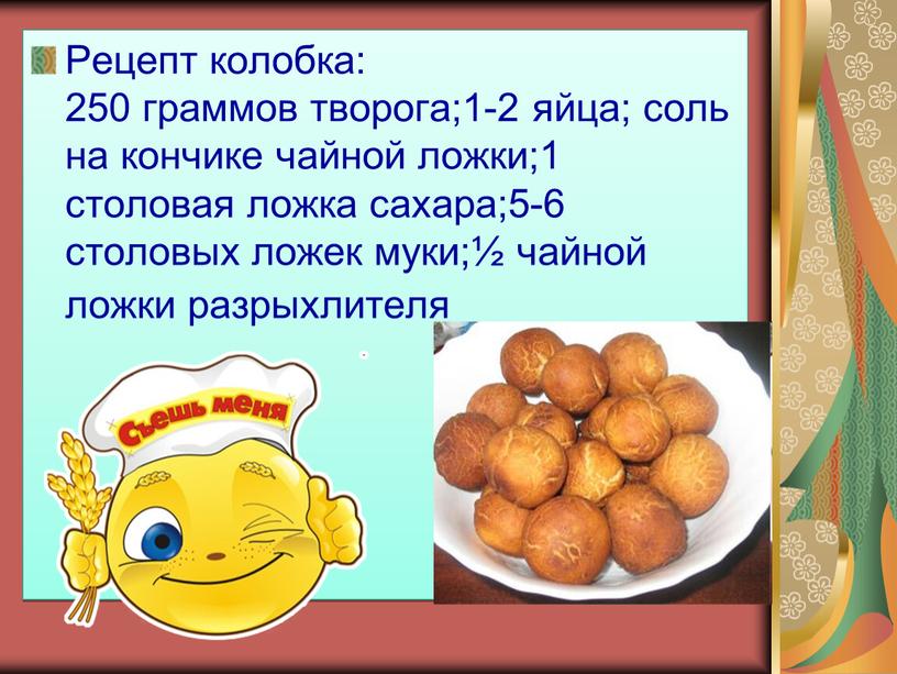 Рецепт колобка: 250 граммов творога;1-2 яйца; соль на кончике чайной ложки;1 столовая ложка сахара;5-6 столовых ложек муки;½ чайной ложки разрыхлителя