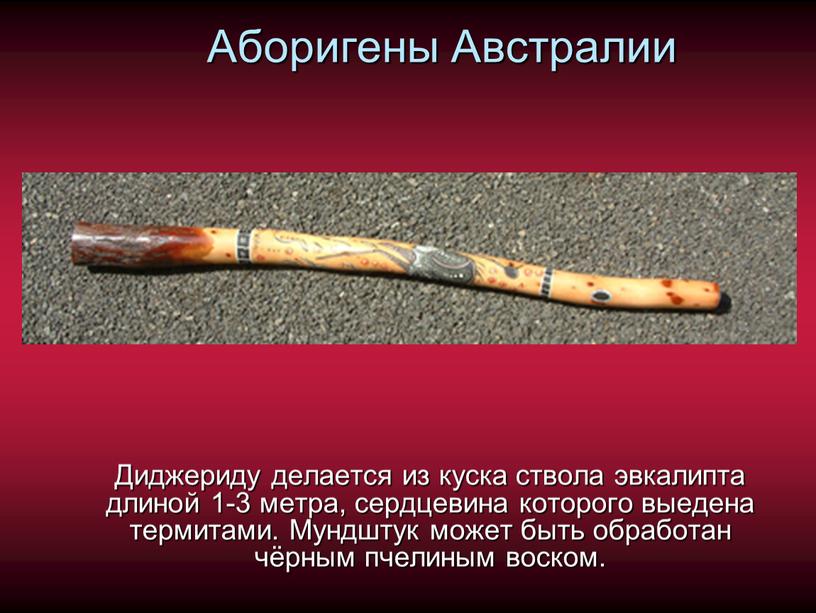 Аборигены Австралии Диджериду делается из куска ствола эвкалипта длиной 1-3 метра, сердцевина которого выедена термитами