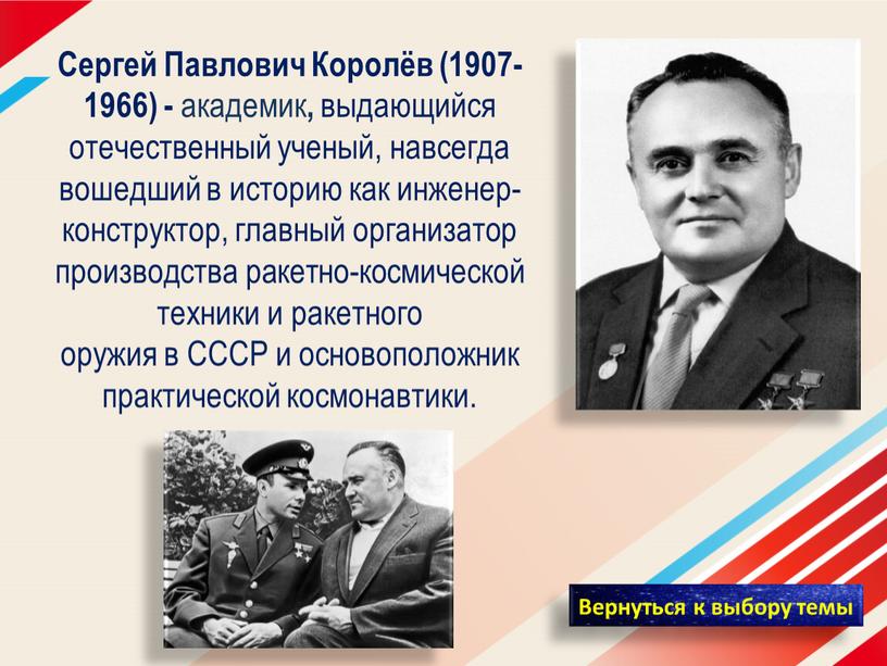 Сергей Павлович Королёв (1907-1966) - академик , выдающийся отечественный ученый, навсегда вошедший в историю как инженер-конструктор, главный организатор производства ракетно-космической техники и ракетного оружия в