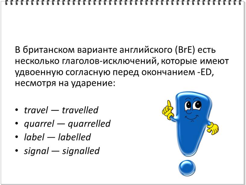 В британском варианте английского (BrE) есть несколько глаголов-исключений, которые имеют удвоенную согласную перед окончанием -ED, несмотря на ударение: travel — travelled quarrel — quarrelled label…