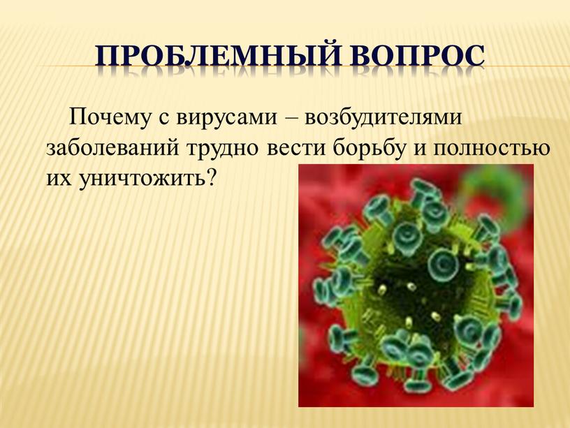 Проблемный вопрос Почему с вирусами – возбудителями заболеваний трудно вести борьбу и полностью их уничтожить?