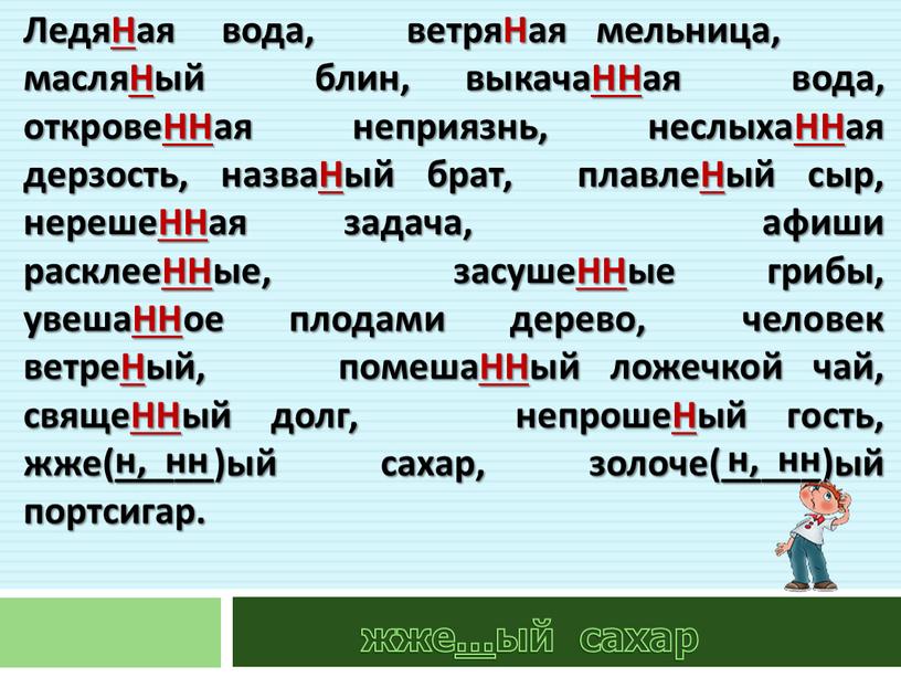 ЛедяНая вода, ветряНая мельница, масляНый блин, выкачаННая вода, откровеННая неприязнь, неслыхаННая дерзость, назваНый брат, плавлеНый сыр, нерешеННая задача, афиши расклееННые, засушеННые грибы, увешаННое плодами дерево,…