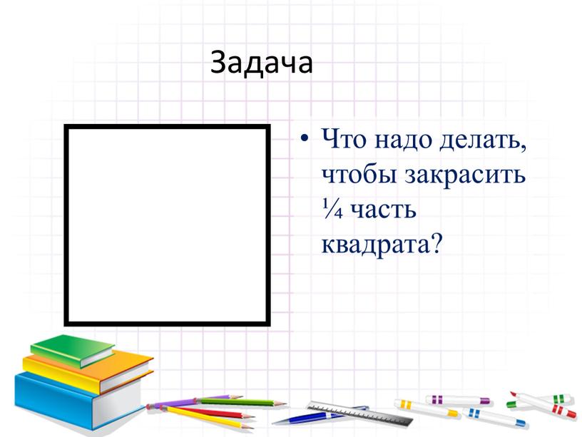 Задача Что надо делать, чтобы закрасить ¼ часть квадрата?