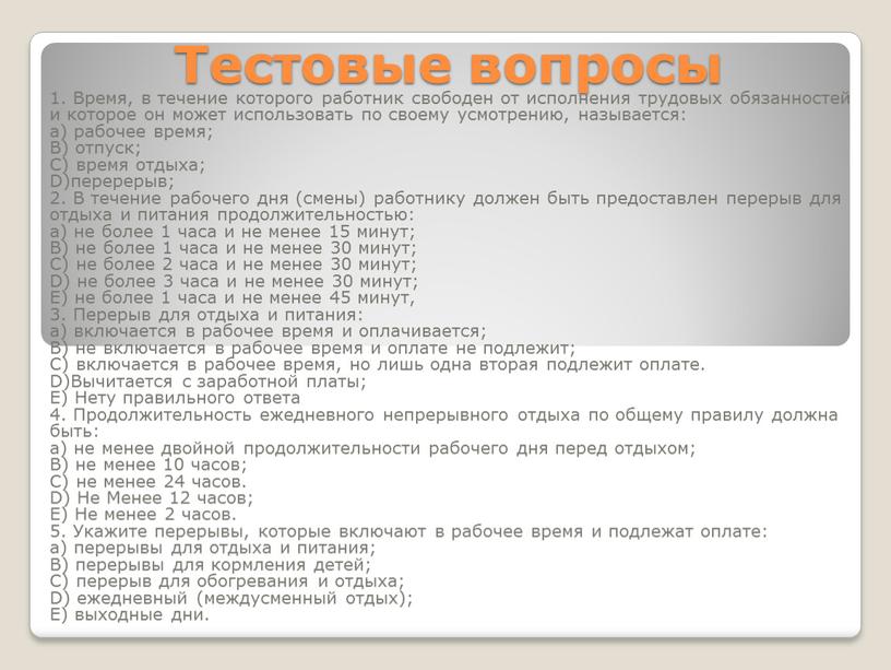 Тестовые вопросы 1. Время, в течение которого работник свободен от исполнения трудовых обязанностей и которое он может использовать по своему усмотрению, называется: а) рабочее время;