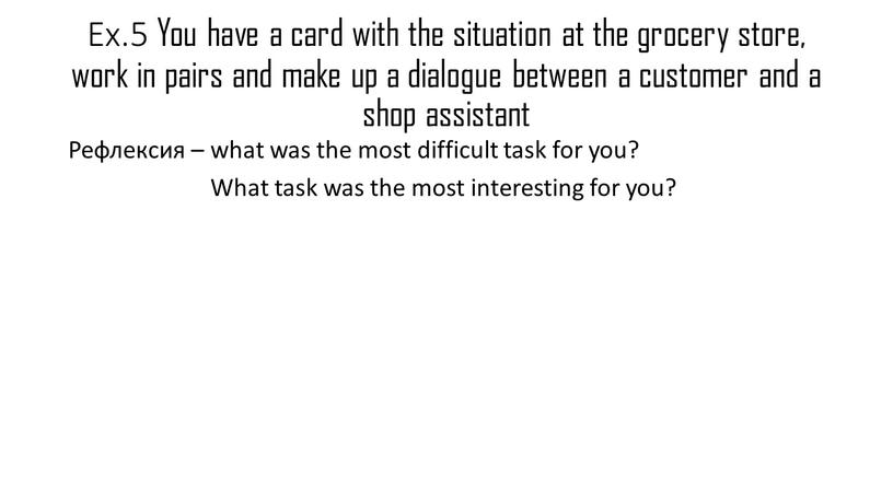 Ex.5 You have a card with the situation at the grocery store, work in pairs and make up a dialogue between a customer and a…