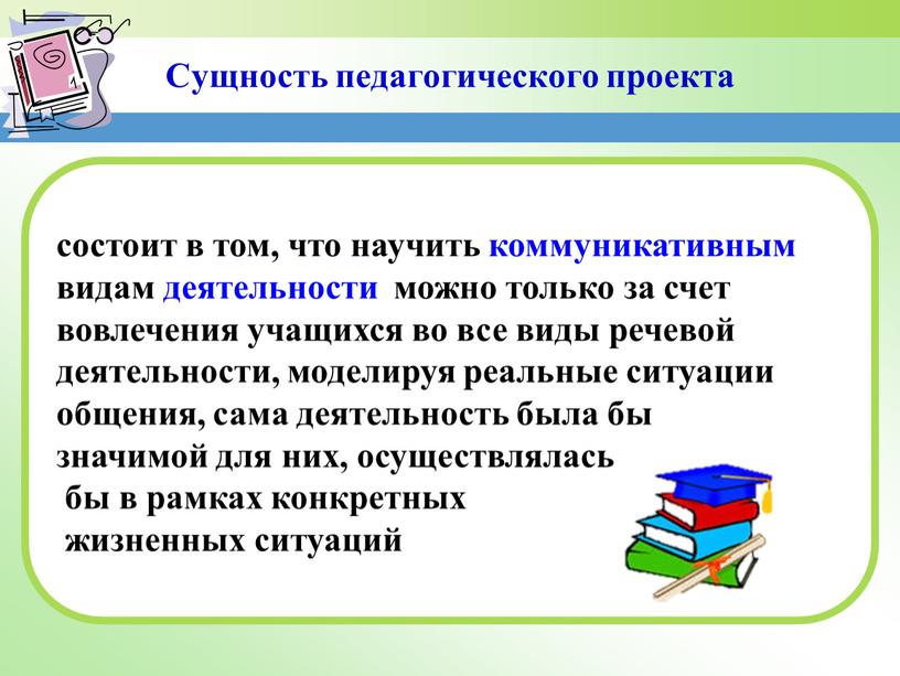 Сущность педагогического проекта состоит в том, что научить коммуникативным видам деятельности можно только за счет вовлечения учащихся во все виды речевой деятельности, моделируя реальные ситуации…