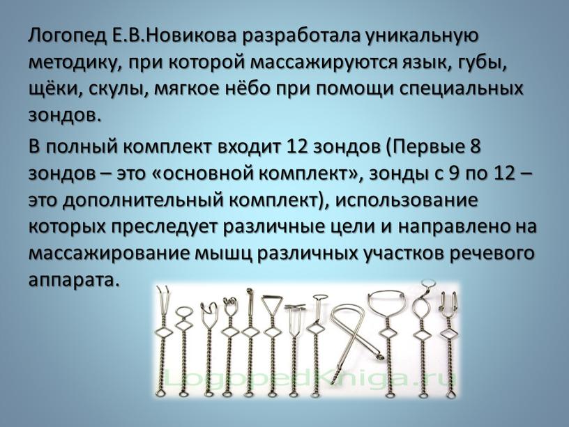Логопед Е.В.Новикова разработала уникальную методику, при которой массажируются язык, губы, щёки, скулы, мягкое нёбо при помощи специальных зондов