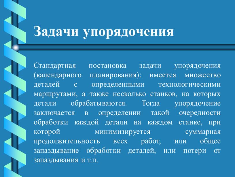 Задачи упорядочения Стандартная постановка задачи упорядочения (календарного планирования): имеется множество деталей с определенными технологическими маршрутами, а также несколько станков, на которых детали обрабатываются